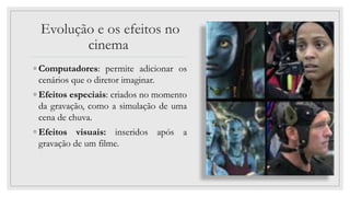 Evolução e os efeitos no
cinema
◦ Computadores: permite adicionar os
cenários que o diretor imaginar.
◦ Efeitos especiais: criados no momento
da gravação, como a simulação de uma
cena de chuva.
◦ Efeitos visuais: inseridos após a
gravação de um filme.
 