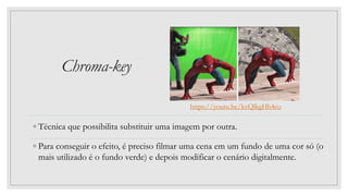 Chroma-key
◦ Técnica que possibilita substituir uma imagem por outra.
◦ Para conseguir o efeito, é preciso filmar uma cena em um fundo de uma cor só (o
mais utilizado é o fundo verde) e depois modificar o cenário digitalmente.
https://youtu.be/kvQlkgHh4co
 