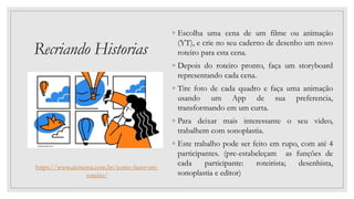 Recriando Historias
◦ Escolha uma cena de um filme ou animação
(YT), e crie no seu caderno de desenho um novo
roteiro para esta cena.
◦ Depois do roteiro pronto, faça um storyboard
representando cada cena.
◦ Tire foto de cada quadro e faça uma animação
usando um App de sua preferencia,
transformando em um curta.
◦ Para deixar mais interessante o seu video,
trabalhem com sonoplastia.
◦ Este trabalho pode ser feito em rupo, com até 4
participantes. (pre-estabeleçam as funções de
cada participante: roteirista; desenhista,
sonoplastia e editor)
https://www.aicinema.com.br/como-fazer-um-
roteiro/
 