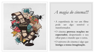 A magia do cinema!!!
◦ A experiência de ver um filme
pode ser algo sensível e
transformador.
◦ O cinema provoca reações no
espectador, despertando o seu
olhar para o mundo que o cerca.
◦ O universo do cinema é algo que
instiga a nossa imaginação.
 