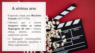 A sétima arte
◦ Expressão criada por Ricciotto
Canudo (1877–1923).
◦ Afirmava que o cinema
integrava todas as outras
linguagens da arte – música,
dança, pintura, escultura,
arquitetura e poesia.
◦ A linguagem cinematográfica
envolve produções populares e
filmes experimentais.
 