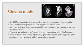 Cinema mudo
◦ Até 1927 as produções cinematográficas são conhecidas como cinema mudo.
◦ Não havia tecnoloia para inserir som na gravação de um filme.
◦ As cenas exibidas eram acompanhadas por músicos, que tocavam ao vivo
durante a sessão.
◦ Para enfatizar as interpretações dos atores, a expressão facial era fundamental.
◦ Eram incluídos nos filmes intertítulos, que funcionavam como legendas entre
uma cena e outra, dando sentido à sequência da história.
 
