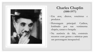 Charles Chaplin
(1880-1977)
◦ Era ator, diretor, roteiristas e
produtor.
◦ Personagem principal: Carlitos,
lembrado por sua vestimenta:
chapéu, casaco e bengala.
◦ Na ausência da fala, construiu
recursos com gestos e mímicas para
um personagem inesquecível.
 