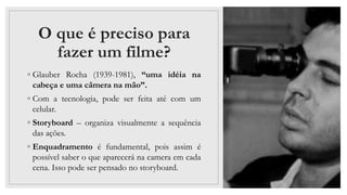 O que é preciso para
fazer um filme?
◦ Glauber Rocha (1939-1981), “uma idéia na
cabeça e uma câmera na mão”.
◦ Com a tecnologia, pode ser feita até com um
celular.
◦ Storyboard – organiza visualmente a sequência
das ações.
◦ Enquadramento é fundamental, pois assim é
possível saber o que aparecerá na camera em cada
cena. Isso pode ser pensado no storyboard.
 