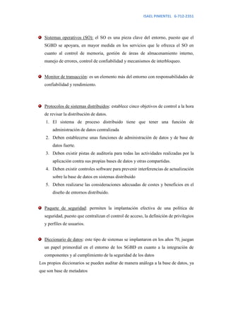 ISAEL PIMENTEL 6-712-2351




  Sistemas operativos (SO): el SO es una pieza clave del entorno, puesto que el
  SGBD se apoyara, en mayor medida en los servicios que le ofrezca el SO en
  cuanto al control de memoria, gestión de áreas de almacenamiento interno,
  manejo de errores, control de confiabilidad y mecanismos de interbloqueo.


  Monitor de transacción: es un elemento más del entorno con responsabilidades de
  confiabilidad y rendimiento.



  Protocolos de sistemas distribuidos: establece cinco objetivos de control a la hora
  de revisar la distribución de datos.
   1. El sistema de proceso distribuido tiene que tener una función de
       administración de datos centralizada
   2. Deben establecerse unas funciones de administración de datos y de base de
       datos fuerte.
   3. Deben existir pistas de auditoría para todas las actividades realizadas por la
       aplicación contra sus propias bases de datos y otras compartidas.
   4. Deben existir controles software para prevenir interferencias de actualización
       sobre la base de datos en sistemas distribuido
   5. Deben realizarse las consideraciones adecuadas de costes y beneficios en el
       diseño de entornos distribuido.


  Paquete de seguridad: permiten la implantación efectiva de una política de
  seguridad, puesto que centralizan el control de acceso, la definición de privilegios
  y perfiles de usuarios.


  Diccionario de datos: este tipo de sistemas se implantaron en los años 70, juegan
  un papel primordial en el entorno de los SGBD en cuanto a la integración de
  componentes y al cumplimiento de la seguridad de los datos
Los propios diccionarios se pueden auditar de manera análoga a la base de datos, ya
que son base de metadatos
 