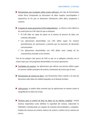 ISAEL PIMENTEL 6-712-2351


  Herramientas case (computer aided system software): este tipo de herramientas
  suelen llevar incorporado un diccionario de datos amplios (enciclopedias o
  repositorio) en los que se almacenan información sobre datos, programas y
  usuarios.


  Lenguaje de cuarta generación (L4G) independientes: se ofrecen varios objetivos
  de control para los L4G entre los que se destacan:
   El L4G debe ser capaz de operar en el entorno de proceso de datos con
      controles adecuados
   Las aplicaciones desarrolladas con L4G deben seguir los mismos
      procedimientos de autorización y petición que los proyectos de desarrollo
      convencionales
   Las aplicaciones desarrolladas con L4G deben sacar ventaja de las
      características incluidas en los mismos.

Uno de los peligros más graves de L4G es que no se apliquen controles con el
mismo rigor que a los programas desarrollados con tercera generación

  Facilidades de usuarios: las aplicaciones que utilicen este proceso deben seguir
  los mismos sólidos principios de control y tratamiento de errores que el resto.


  Herramientas de minería de datos: esta herramienta ofrece soporte a la toma de
  decisiones sobre datos de calidad integrados en el almacén de datos.




  Aplicaciones: el auditor debe controlar que las aplicaciones no atenten contra la
  integridad de los datos de la base.



  Técnicas para el control de base de datos en un entorno complejo: existen
  técnicas importantes como debilitar la seguridad del sistema, reduciendo la
  fiabilidad e introduciendo un conjunto de controles descoordinados y solapados.
  Emplea dos técnicas de control; matrices de control y análisis de los caminos de
  acceso.
 