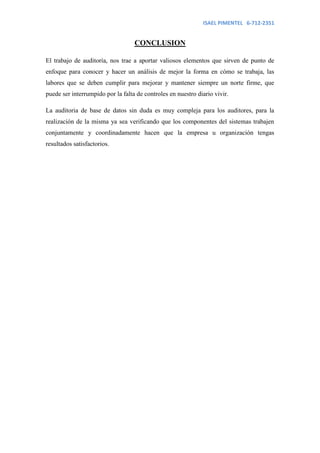 ISAEL PIMENTEL 6-712-2351


                                   CONCLUSION

El trabajo de auditoría, nos trae a aportar valiosos elementos que sirven de punto de
enfoque para conocer y hacer un análisis de mejor la forma en cómo se trabaja, las
labores que se deben cumplir para mejorar y mantener siempre un norte firme, que
puede ser interrumpido por la falta de controles en nuestro diario vivir.

La auditoria de base de datos sin duda es muy compleja para los auditores, para la
realización de la misma ya sea verificando que los componentes del sistemas trabajen
conjuntamente y coordinadamente hacen que la empresa u organización tengas
resultados satisfactorios.
 