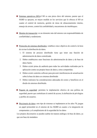 Sistemas operativos (SO):el SO es una pieza clave del entorno, puesto que el
  SGBD se apoyara, en mayor medida en los servicios que le ofrezca el SO en
  cuanto al control de memoria, gestión de áreas de almacenamiento interno,
  manejo de errores, control de confiabilidad y mecanismos de interbloqueo.


  Monitor de transacción: es un elemento más del entorno con responsabilidades de
  confiabilidad y rendimiento.



  Protocolos de sistemas distribuidos: establece cinco objetivos de control a la hora
  de revisar la distribución de datos.
   1. El sistema de proceso distribuido tiene que tener una función de
       administración de datos centralizada
   2. Deben establecerse unas funciones de administración de datos y de base de
       datos fuerte.
   3. Deben existir pistas de auditoría para todas las actividades realizadas por la
       aplicación contra sus propias bases de datos y otras compartidas.
   4. Deben existir controles software para prevenir interferencias de actualización
       sobre la base de datos en sistemas distribuido
   5. Deben realizarse las consideraciones adecuadas de costes y beneficios en el
       diseño de entornos distribuido.


  Paquete de seguridad: permiten la implantación efectiva de una política de
  seguridad, puesto que centralizan el control de acceso, la definición de privilegios
  y perfiles de usuarios.


  Diccionario de datos: este tipo de sistemas se implantaron en los años 70, juegan
  un papel primordial en el entorno de los SGBD en cuanto a la integración de
  componentes y al cumplimiento de la seguridad de los datos
Los propios diccionarios se pueden auditar de manera análoga a la base de datos, ya
que son base de metadatos
 