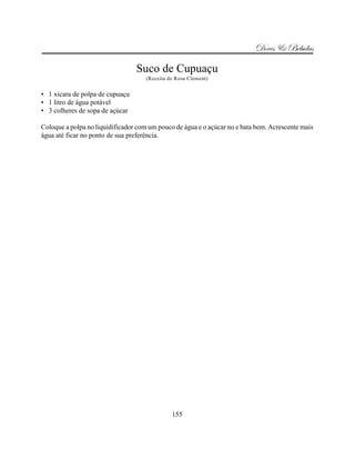 Doces & Bebidas

                                 Suco de Cupuaçu
                                     (Receita de Rosa Clement)


• 1 xícara de polpa de cupuaçu
• 1 litro de água potável
• 3 colheres de sopa de açúcar

Coloque a polpa no liquidificador com um pouco de água e o açúcar no e bata bem. Acrescente mais
água até ficar no ponto de sua preferência.




                                               155
 