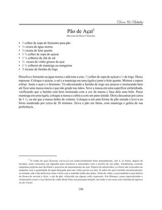 Doces & Bebidas

                                              Pão de Açaí2
                                             (Receita de Rosa Clement)


•   1 colher de sopa de fermento para pão
•   ½ xícara de água morna
•   ½ xícara de leite quente
•   1 ½ colher de sopa de açúcar
•   1 ¼ colheres de chá de sal
•   ½ xícara de vinho grosso de açaí
•   1 ½ colheres de manteiga ou margarina
•   3 xícaras de farinha de trigo

Dissolva o fermento na água morna e adicione a este, ½ colher de sopa de açúcar e ½ de trigo. Deixe
repousar. Coloque o açúcar, o sal e a manteiga em uma tigela e junte o leite quente. Misture e espere
esfriar. Junte o açaí e o fermento. Vá adicionando a farinha de trigo aos poucos e misturando bem
até ficar uma massa macia e que não grude nas mãos. Sove a massa em uma superfície enfarinhada,
verificando que a farinha está bem misturada com a cor da massa e faça dela uma bola. Passe
manteiga em uma tigela, coloque a massa e cubra-a com um pano úmido. Deixe descansar por cerca
de 1 ½, ou até que a massa dobre de volume. Coloque-a em uma forma de pão untada e leve-a ao
forno moderado por cerca de 30 minutos. Sirva o pão em fatias, com manteiga e geléia de sua
preferência.




         2
           O vinho do açaí (Euterpe oleracea) era tradicionalmente feito manualmente, isto é, os frutos, depois de
lavados, eram colocados em alguidás para amolecer e amassados com o auxílio de um pilão. Atualmente, existem
máquinas próprias que facilitam o processo de amassamento do açaí. Depois de amolecidos, os frutos são colocados na
máquina com a quantidade de água desejada para um vinho grosso ou ralo. O sabor do açaí extraído mecanicamente,
no entanto, não é tão delicioso como o feito com o trabalho árduo das mãos. Além do vinho, o açaí também é uma delícia
na forma de sorvete e licor, e até de pão, oferecido em alguns cafés regionais. Em Manaus, casas especializadas e
restaurantes como o Açaí fazem do vinho deste fruto sua principal atração, servindo-o em cuias com a farinha de tapioca
ou do Uarini.

                                                         156
 