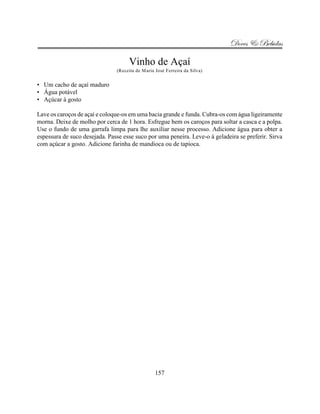 Doces & Bebidas

                                    Vinho de Açaí
                               (Receita de Maria José Ferreira da Silva)


• Um cacho de açaí maduro
• Água potável
• Açúcar à gosto

Lave os caroços de açaí e coloque-os em uma bacia grande e funda. Cubra-os com água ligeiramente
morna. Deixe de molho por cerca de 1 hora. Esfregue bem os caroços para soltar a casca e a polpa.
Use o fundo de uma garrafa limpa para lhe auxiliar nesse processo. Adicione água para obter a
espessura de suco desejada. Passe esse suco por uma peneira. Leve-o à geladeira se preferir. Sirva
com açúcar a gosto. Adicione farinha de mandioca ou de tapioca.




                                                 157
 