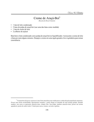 Doces & Bebidas

                                    Creme de Araçá-Boi3
                                           (Receita de Rosa Clement)


•   1 lata de leite condensado
•   2 latas de polpa de araçá-boi (use uma das latas como medida)
•   1 lata de creme de leite
•   2 colheres de açúcar

Bata bem o leite condensado com a polpa do araçá-boi no liquidificador. Acrescente o creme de leite
e bata por mais alguns minutos. Despeje o creme em uma tigela grande e leve à geladeira para tomar
consistência.




        3
          O araçá-boi (Eugenia stipitata) é uma fruta amazônica mas ainda pouco conhecida pela população manauara.
Possui uma forma arredondada, ligeiramente irregular, e pode chegar ao tamanho de uma laranja grande. Quando
maduro, sua casca se apresenta amarelo-clara, sempre fina. Sua polpa, também amarelo-clara, possui um aroma
agradável, porém de sabor ácido. É ideal para sucos, cremes, sorvetes e geléias.

                                                      158
 