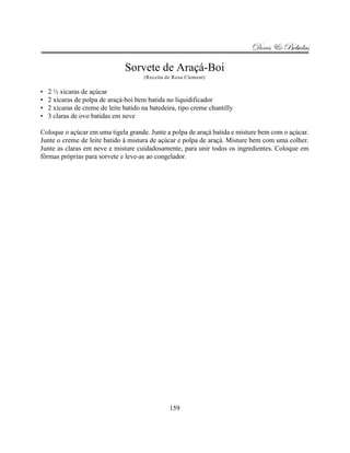 Doces & Bebidas

                                Sorvete de Araçá-Boi
                                       (Receita de Rosa Clement)

•   2 ½ xícaras de açúcar
•   2 xícaras de polpa de araçá-boi bem batida no liquidificador
•   2 xícaras de creme de leite batido na batedeira, tipo creme chantilly
•   3 claras de ovo batidas em neve

Coloque o açúcar em uma tigela grande. Junte a polpa de araçá batida e misture bem com o açúcar.
Junte o creme de leite batido à mistura de açúcar e polpa de araçá. Misture bem com uma colher.
Junte as claras em neve e misture cuidadosamente, para unir todos os ingredientes. Coloque em
fôrmas próprias para sorvete e leve-as ao congelador.




                                                 159
 