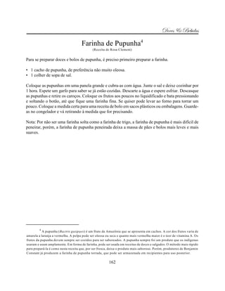 Doces & Bebidas

                                     Farinha de Pupunha4
                                             (Receita de Rosa Clement)


Para se preparar doces e bolos de pupunha, é preciso primeiro preparar a farinha.

• 1 cacho de pupunha, de preferência não muito oleosa.
• 1 colher de sopa de sal.

Coloque as pupunhas em uma panela grande e cubra-as com água. Junte o sal e deixe cozinhar por
1 hora. Espete um garfo para saber se já estão cozidas. Descarte a água e espere esfriar. Descasque
as pupunhas e retire os caroços. Coloque os frutos aos poucos no liquidificado e bata pressionando
e soltando o botão, até que fique uma farinha fina. Se quiser pode levar ao forno para torrar um
pouco. Coloque a medida certa para uma receita de bolo em sacos plásticos ou embalagens. Guarde-
as no congelador e vá retirando à medida que for precisando.

Nota: Por não ser uma farinha solta como a farinha de trigo, a farinha de pupunha é mais difícil de
peneirar, porém, a farinha de pupunha peneirada deixa a massa de pães e bolos mais leves e mais
suaves.




        4
           A pupunha (Bactris gasipaes) é um fruto da Amazônia que se apresenta em cachos. A cor dos frutos varia de
amarela a laranja a vermelha. A polpa pode ser oleosa ou seca e quanto mais vermelha maior é o teor de vitamina A. Os
frutos da pupunha devem sempre ser cozidos para ser saboreados. A pupunha sempre foi um produto que os indígenas
usaram e usam amplamente. Em forma de farinha, pode ser usada em receitas de doces e salgados. O método mais rápido
para prepará-la é como nesta receita que, por ser fresca, deixa o produto mais saboroso. Porém, produtores de Benjamin
Constant já produzem a farinha de pupunha torrada, que pode ser armazenada em recipientes para uso posterior.

                                                        162
 