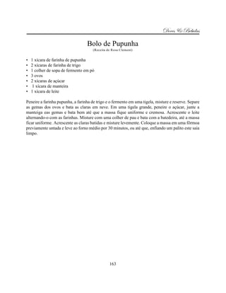 Doces & Bebidas

                                  Bolo de Pupunha
                                      (Receita de Rosa Clement)


•   1 xícara de farinha de pupunha
•   2 xícaras de farinha de trigo
•   1 colher de sopa de fermento em pó
•   3 ovos
•   2 xícaras de açúcar
•    1 xícara de manteira
•   1 xícara de leite

Peneire a farinha pupunha, a farinha de trigo e o fermento em uma tigela, misture e reserve. Separe
as gemas dos ovos e bata as claras em neve. Em uma tigela grande, peneire o açúcar, junte a
manteiga eas gemas e bata bem até que a massa fique uniforme e cremosa. Acrescente o leite
alternando-o com as farinhas. Misture com uma colher de pau e bata com a batedeira, até a massa
ficar uniforme. Acrescente as claras batidas e misture levemente. Coloque a massa em uma fôrmoa
previamente untada e leve ao forno médio por 30 minutos, ou até que, enfiando um palito este saia
limpo.




                                                163
 