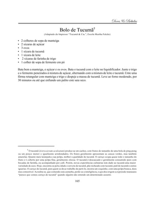 Doces & Bebidas

                                         Bolo de Tucumã5
                         (Adaptado do Impresso “Tucumã & Cia.”, Escola Martha Falcão)

•   2 colheres de sopa de manteiga
•   2 xícaras de açúcar
•   3 ovos
•   1 xícara de tucumã
•   1 xícara de leite
•    2 xícaras de farinha de trigo
•   1 colher de sopa de fermento em pó

Bata bem a manteiga, o açúcar e os ovos. Bata o tucumã com o leite no liquidificador. Junte o trigo
e o fermento peneirados à mistura de açúcar, alternando com a mistura de leite e tucumã. Unte uma
fôrma retangular com manteiga e trigo e despeje a massa de tucumã. Leve ao forno moderado, por
30 minutos ou até que enfiando um palito este saia seco.




        5
           O tucumã (Astrocaryum aculeatum) produz-se em cachos, com frutos do tamanho de uma bola de ping-pong
ou um pouco menor e igualmente arredondados. Os frutos geralmente apresentam as cascas verdes, mas também
amarelas. Quanto mais laranjada a sua polpa, melhor a qualidade do tucumã. O caroço ocupa quase todo o tamanho do
fruto e é coberto por uma polpa fina, geralmente oleosa. O tucumã é descascado e geralmente consumido puro com
bocadas de farinha, ou acompanhado por café. Porém, novas experiências culinárias tem dado ao tucumã uma maior
variedade de usos. Hoje, encontra-se pela cidade o sorvete de tucumã, pão recheado com tucumã, patê de tucumã e outras
iguarias. O caroço do tucumã, para quem se dá ao trabalho de parti-lo, mostra um coquinho, com uma polpa branca, dura
mas comestível. Acredita-se, que comendo esta castanha, perde-se a inteligência, o que deu origem a expressão manauara
“parece que comeu caroço de tucumã” quando alguém não entende um determinado assunto.

                                                        165
 