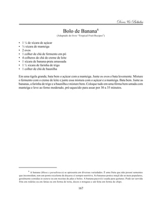 Doces & Bebidas

                                         Bolo de Banana6
                                   (Adaptado do livro “Tropical Fruit Recipes”)


•   1 ¼ de xícara de açúcar
•   ½ xícara de manteiga
•   2 ovos
•   1 colher de chá de fermento em pó
•   4 colheres de chá de creme de leite
•   1 xícara de banana-prata amassada
•   1 ½ xícara de farinha de trigo
•   1 colher de chá de baunilha

Em uma tigela grande, bata bem o açúcar com a manteiga. Junte os ovos e bata levemente. Misture
o fermento com o creme de leite e junte essa mistura com o açúcar e a manteiga. Bata bem. Junte as
bananas, a farinha de trigo e a baunilha e misture bem. Coloque tudo em uma fôrma bem untada com
manteiga e leve ao forno moderado, pré-aquecido para assar por 30 a 35 minutos.




        6
           A banana (Musa x paradisiaca) se apresenta em diversas variedades. É uma fruta que não possui sementes
que incomodam, tem um ponto excelente de doçura e é sempre nutritiva. As bananas-prata e maçã são as mais populares,
geralmente comidas in natura ou em receitas de pães e bolos. A banana pacovã é usada para quitutes. Pode ser servida
frita em rodelas ou em fatias ou em forma de torta, doces e mingaus e até feita em forma de chips.

                                                       167
 