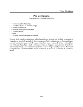 Doces & Bebidas

                                     Pão de Banana
                              (Adaptado do livro “Tropical Fruit Recipes”)



•   1 ¾ xícaras de farinha de trigo
•   2 ¾ colheres de chá de fermento em pó
•   ½ colher de chá de sal
•   ½ xícarade manteiga ou margarina
•   1 xícara de açúcar
•   2 ovos
•   1 xícara de purê de banana-prata madura

Em uma tigela grande, peneire juntos a farinha de trigo, o fermento e o sal. Bata a manteiga ou
margarina em uma tigela separada até ficar bem cremosa. Junte o açúcar e os ovos. Continue batendo
por mais um minuto. Junte o purê de banana e bata bem. Junte a mistura de farinha e bata até ficar
bem misturada. Raspe bem a tigela e bata mais um pouco. Despeje a massa em uma fôrma de pão
untada com manteiga e leve ao forno moderado por 1 hora ou até que o pão fique assado. Para variar,
pode juntar uma xícara de castanhas moídas ou 1 xícara de passas ou ¾ de xícara de coco fresco
ralado.




                                                 168
 
