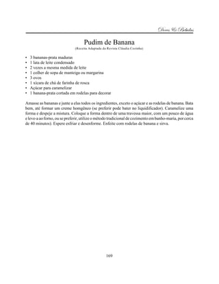 Doces & Bebidas

                                   Pudim de Banana
                              (Receita Adaptada da Revista Cláudia Cozinha)

•   3 bananas-prata maduras
•   1 lata de leite condensado
•   2 vezes a mesma medida de leite
•   1 colher de sopa de manteiga ou margarina
•   3 ovos
•   1 xícara de chá de farinha de rosca
•   Açúcar para caramelizar
•   1 banana-prata cortada em rodelas para decorar

Amasse as bananas e junte a elas todos os ingredientes, exceto o açúcar e as rodelas de banana. Bata
bem, até formar um creme homgêneo (se preferir pode bater no liquidificador). Caramelize uma
forma e despeje a mistura. Coloque a forma dentro de uma travessa maior, com um pouco de água
e leve-a ao forno, ou se preferir, utilize o método tradicional de cozimento em banho-maria, por cerca
de 40 minutos). Espere esfriar e desenforme. Enfeite com rodelas de banana e sirva.




                                                  169
 