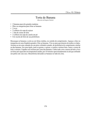 Doces & Bebidas

                                   Torta de Banana
                                      (Receita de Regina Falcão)


•   2 bananas pacovãs grandes maduras
•   Óleo ou margarina para fritar as bananas
•   2 ovos
•   2 colheres de sopa de açúcar
•   1 lata de creme de leite
•   2 colheres de sopa de canela em pó
•   Um receita de bolo de sua preferência

Descasque as bananas e corte-as em fatias médias, no sentido do comprimento. Aqueça o óleo ou
margarina em uma frigideira grande e frite as bananas. Vire-as para que dourem de ambos os lados.
Arrume-as em uma camada em um pirex refratário untado, de preferência de comprimento similar
ao das bananas. Em uma tigela, junte as gemas, o açúcar, a canela e misture bem. Junte o creme de
leite e misture. Espalhe essa mistura por cima das bananas. Cubra tudo com a massa de bolo e leve
ao forno pré-aquecido em temperatura média, por 35 minutos aproximadamente ou até que enfiando
um palito este saia seco. Desenforme deixando as bananas no lado de cima.




                                                170
 