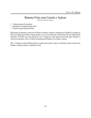 Doces & Bebidas

                    Banana Frita com Canela e Açúcar
                                      (Receita de Rosa Clement)


• 3 bananas pacovãs maduras
• Manteiga ou margarina para fritar
• Canela e açúcar para polvilhar

Descasque as bananas e corte-as em fatias ou rodelas. Aqueça a manteiga na frigideira e coloque as
fatias ou rodelas para fritar. Espere dourar e vire-as do outro lado. Deixe fritar até que fiquem bem
douradas. Polvilhe com uma pitada de sal. Coloque-as sobre papel absorvente para eliminar o
excesso de gordura. Sirva as fatias de bananas polvilhadas com canela e açúcar.

Obs. A banana cozida também pode ser usada nesta receita. Após o cozimento, basta cortá-las em
bandas e salpicar açúcar e canela por cima.




                                                171
 
