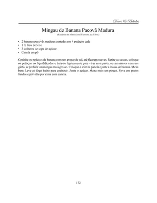 Doces & Bebidas

                   Mingau de Banana Pacovã Madura
                                (Receita de Maria José Ferreira da Silva)


•   2 bananas pacovãs maduras cortadas em 4 pedaços cada
•   1 ½ litro de leite
•   3 colheres de sopa de açúcar
•   Canela em pó

Cozinhe os pedaços de banana com um pouco de sal, até ficarem suaves. Retire as cascas, coloque
os pedaços no liquidificador e bata-os ligeiramente para virar uma pasta, ou amasse-os com um
garfo, se preferir um mingau mais grosso. Coloque o leite na panela e junte a massa de banana. Mexa
bem. Leve ao fogo baixo para cozinhar. Junte o açúcar. Mexa mais um pouco. Sirva em pratos
fundos e polvilhe por cima com canela.




                                                  172
 
