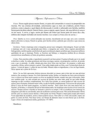 Doces & Bebidas
                                Algumas Informações e Dicas
  Frutos: Nossa região possui muitos frutos, os quais são consumidos in natura ou preparados em
receitas. Por sua extensa diversidade, selecionamos aqui os mais em evidência, porém frutos
exóticos, como o piquiá, o qual depois de descascado é cozido e saboreado com farinha, também
fazem parte da dieta cabocla. Outros frutos, como a sapota, sapoti, bacuri, são uma delícia in natura
ou em sucos. A sorva, a ingá e assim por diante são frutos que fazem parte do nosso dia a dia,
embora não estejam incluídos em nossas receitas. Lave sempre as frutas antes de usá-las.;::

   Ovos: Quebre os ovos a serem utilizados nas receitas, inicialmente em um copo, um a um e somente
depois adicione-o a massa. Peneire as gemas, pois facilita retirar a película que a envolve e que causa seu
cheiro forte.

   Gorduras: Tanto a manteiga como a margarina, possui suas vantagens e desvantagens. Se por um lado
a manteiga sem sal é mais apropriada para bolos, a margarina por conter óleos vegetais parcialmente
hidrogenados, também ganha a preferência de quem cozinha pois alguns acreditam que esta possui melhores
qualidades do que a manteiga. Porém, se fizermos um balanço, a margarina também dá ao alimento
características semelhantes as fontes de gorduras saturadas.

   Caldas: Para uma boa calda, o ingrediente essencial é um bom açúcar. O açúcar refinado, por sí só, ajuda
a clarificar a calda. As caldas geralmente são feitas com água e açúcar, em proporções variáveis, de acordo
com o que se pretende. A calda vidrada para doce deve feita com mel karo. Ao preparar a calda para
caramelar a fôrma, utilize somente o açúcar. Uma calda simples pode ser feita, com 2 xícaras bem cheias de
açúcar, 1 xícara de água e 1 colher de suco de limão. Misture todos os ingredientes, e leve ao fogo brando.
Deixe apurar até o ponto de fio leve.

   Bolos: Se seu bolo apresentar defeitos procure descobrir as causas, para evitar que em uma próxima
tentativa, lhe aconteça o mesmo. Se o bolo apresentar rachas, bolhas, ou manchas na casca, provavelmente
voce o colocou em forno muito quente ou errou na medida da farinha, usando mais que o necessário. Bolo
seco também pode ter sido causado por excesso de farinha, por outro lado, pode ser que tenha faltado
manteiga ou não cozinhou completamente. Se o bolo ficar pesado, as causas podem ter sido excesso de
açúcar, pouco fermento, fermento muito velho, ou não foi batido completamente. Um excesso de açúcar pode
deixar a casca do bolo muito pegajosa., ou fazê-lo murchar. Para o bolo ficar com uma massa boa, os
líquidos, as farinhas, e o fermento devem ser bem balanceados. Só modifique uma receita se tiver certeza do
sucesso. Sempre misture a farinha ao fermento e peneire-os sempre. Unte as assadeiras com manteiga ou
margarina e polvilhe-as com farinha, antes de receberem a mistura para assar. Não encha demasiado a fôrma
de bolo, pois se a massa crescer demais, o bolo perde sua forma. Prepare a massa para ocupar pelo menos
b da capacidade da assadeira, assim a massa poderá crescer. Para saber se o bolo está assado, espete um
palito no centro do bolo. Para fazer tortas, use fôrmas de diâmetro maior ou mais baixas que as de bolo.
Ligue o forno em temperatura média, geralmente 175-180ºC.

  Mandioca:



                                                   147
 