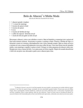 Doces & Bebidas

                         Bolo de Abacaxi7 à Minha Moda
                                    (Receita de Maria de Nazareth Pio de Souza)


•   1 abacaxi grande e maduro
•   1 ½ xícara de manteiga
•   3 xícaras de açúcar cristal
•   3 xícaras de açúcar
•   5 ovos
•   3 xícaras de farinha de trigo
•   1 colher de sopa de fermento em pó
•   1 xícara de leite de gado ou leite em pó

Descasque o abacaxi, corte-o em cubinhos e reserve. Bata na batedeira, a manteiga com o açúcar até
ficar uma mistura cremosa. Acrescente as gemas e continue a bater. Peneire a farinha de trigo e o
fermento e junte-os à mistura, alternadamente com o leite, batendo sempre. Bata as claras em neve
e misture-as com a massa delicadamente com uma colher de pau. Unte uma fôrma rasa de tamanho
médio, com manteiga e espalhe o açúcar cristal. Coloque os cubos pequenos de abacaxi sobre este.
Despeje por cima a massa do bolo. Leve para assar em forno regular. Depois de assado desenforme
o bolo em um pirex raso deixando a parte com o abacaxi para cima.




        7
           O abacaxi (Ananas comosus) é um fruto popular em nossa região e sua presença na cozinha cabocla é quase
constante. É um fruto de aspecto longo, escamado, em tons amarelados quando maduro. Possui uma coroa de folhas
longas, duras e pontiagudas e bordas espinhosas, sendo por essa razão conhecido como o rei dos frutos. É perfeito para
sorvetes, compotas, tortas e outras iguarias, além do suco delicioso. Tanto no Norte como no Nordeste do Brasil, as
cascas do abacaxi são fermentadas para se fazer uma bebida muito apreciada, conhecida como aluá (receita nesta seção).

                                                        174
 