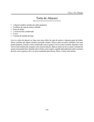 Doces & Bebidas

                                   Torta de Abacaxi
                              (Receita de Maria de Nazareth Pio de Souza)


•   1 abacaxi maduro cortado em cubos pequenos
•   4 colheres de sopa de açúcar refinado
•   Gotas de limão
•   1 xícara de leite condensado
•   3 ovos
•   3 xícaras de farinha de trigo

Leve os cubos de abacaxí ao fogo com uma colher de sopa de açúcar e algumas gotas de limão.
Deixe cozinhar por alguns minutos mexendo sempre. Passe-o para um pirex refratário. Em uma
panela pequena, misture o leite condensado com as gemas e leve-os para cozinhar. Quando o leite
estiver semi-endurecido, despeje-o por cima do abacaxi. Bata as claras em neve e junte o restante do
açúcar misturando bem. Quando estiver firme como suspiro, espalhe delicadamente sobre a mistura
do leite com as gemas e leve ao forno moderado para dourar. Deixe o forno semi-aberto.




                                                 175
 
