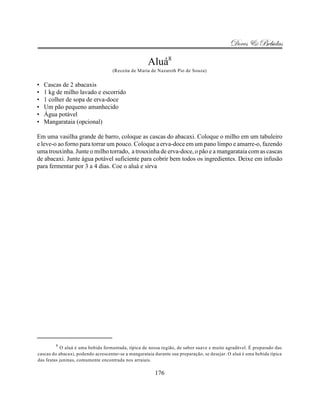 Doces & Bebidas

                                                     Aluá8
                                    (Receita de Maria de Nazareth Pio de Souza)


•   Cascas de 2 abacaxis
•   1 kg de milho lavado e escorrido
•   1 colher de sopa de erva-doce
•   Um pão pequeno amanhecido
•   Água potável
•   Mangarataia (opcional)

Em uma vasilha grande de barro, coloque as cascas do abacaxi. Coloque o milho em um tabuleiro
e leve-o ao forno para torrar um pouco. Coloque a erva-doce em um pano limpo e amarre-o, fazendo
uma trouxinha. Junte o milho torrado, a trouxinha de erva-doce, o pão e a mangarataia com as cascas
de abacaxi. Junte água potável suficiente para cobrir bem todos os ingredientes. Deixe em infusão
para fermentar por 3 a 4 dias. Coe o aluá e sirva




        8
           O aluá é uma bebida fermentada, típica de nossa região, de sabor suave e muito agradável. É preparado das
cascas do abacaxi, podendo acrescentar-se a mangarataia durante sua preparação, se desejar. O aluá é uma bebida típica
das festas juninas, comumente encontrada nos arraiais.

                                                        176
 
