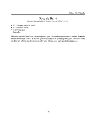 Doces & Bebidas

                                      Doce de Buriti
                       (Receita Adaptada do Livro “Receitas Caseiras”, EMATER-AM)


•   10 xícaras de massa de buriti
•   10 xícaras de açúcar
•   ½ copo de água
•   Cravinho

Misture a massa de buriti com o açúcar e junte a água. Leve ao fogo médio e mexa sempre, deixando
ferver, até aparecer o fundo da panela. Quando o doce estiver quase no ponto, junte o cravinho. Para
um doce em tabletes espalhe a massa sobre uma tábua e corte-a em quadrados pequenos.




                                                  179
 