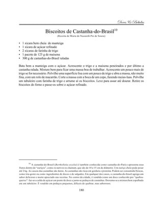 Doces & Bebidas

                         Biscoitos de Castanha-do-Brasil10
                                    (Receita de Maria de Nazareth Pio de Souza)


•   1 xícara bem cheia de manteiga
•   1 xícara de açúcar refinado
•   2 xícaras de farinha de trigo
•   1 pacote de 125 g de maisena
•   300 g de castanhas-do-Brasil raladas

Bata bem a manteiga com o açúcar. Acrescente o trigo e a maisena peneirados e por último a
castanha ralada. Misture bem para ficar uma massa boa de trabalhar. Acrescente um pouco mais de
trigo se for necessário. Polvilhe uma superfície lisa com um pouco de trigo e abra a massa, não muito
fina, com um rolo de macarrão. Corte a massa com a boca de um copo, fazendo meias-luas. Polvilhe
um tabuleiro com farinha de trigo e arrume aí os biscoitos. Leve para assar até dourar. Retire os
biscoitos do forno e passe-os sobre o açúcar refinado.




         10
            A castanha-do-Brasil (Bertholletia excelsa) é também conhecida como castanha-do-Pará e apresenta seus
frutos dentro de “ouriços”, como os nativos os chamam, que são de 10 a 15 cm de diâmetro. Um ouriço cheio pode pesar
até 2 kg. As cascas das castanhas são duras. As castanhas são ricas em gordura e proteína. Podem ser consumida frescas,
como tira-gosto ou como ingredientes de doces e de salgados. Em qualquer dos casos, a castanha-do-brasil agrega um
sabor delicioso e muito apreciado nas receitas. No centro da cidade, é vendida como um doce conhecido por “quebra-
queixo”: faz-se a calda de açúcar em ponto de doce e junta-se pedaços de castanhas. Derrama-se a mistura bem espalhada
em um tabuleiro. É vendido em pedaços pequenos, difíceis de quebrar, mas saborosos.

                                                         180
 