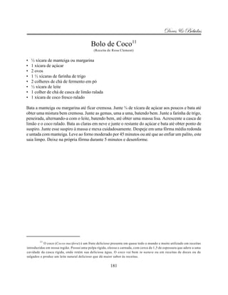 Doces & Bebidas

                                           Bolo de Coco11
                                             (Receita de Rosa Clement)


•   ½ xícara de manteiga ou margarina
•   1 xícara de açúcar
•   2 ovos
•   1 ½ xícaras de farinha de trigo
•   2 colheres de chá de fermento em pó
•   ½ xícara de leite
•   1 colher de chá de casca de limão ralada
•   1 xícara de coco fresco ralado

Bata a manteiga ou margarina até ficar cremosa. Junte ¾ de xícara de açúcar aos poucos e bata até
obter uma mistura bem cremosa. Junte as gemas, uma a uma, batendo bem. Junte a farinha de trigo,
peneirada, alternando-a com o leite, batendo bem, até obter uma massa lisa. Acrescente a casca de
limão e o coco ralado. Bata as claras em neve e junte o restante do açúcar e bata até obter ponto de
suspiro. Junte esse suspiro à massa e mexa cuidadosamente. Despeje em uma fôrma média redonda
e untada com manteiga. Leve ao forno moderado por 45 minutos ou até que ao enfiar um palito, este
saia limpo. Deixe na própria fôrma durante 5 minutos e desenforme.




        11
           O coco (Cocos nucifera) é um fruto delicioso presente em quase todo o mundo e muito utilizado em receitas
introduzidas em nossa região. Possui uma polpa rígida, oleosa e carnuda, com cerca de 1,5 de espessura que adere a uma
cavidade da casca rígida, onde retém sua deliciosa água. O coco vai bem in natura ou em receitas de doces ou de
salgados e produz um leite natural delicioso que dá maior sabor às receitas.

                                                        181
 