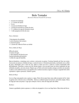 Doces & Bebidas

                                          Bolo Tentador
                                   (Receita de Maria de Nazareth Pio de Souza)

•   4 xícaras de manteiga
•   3 ½ xícaras de açúcar
•   9 ovos
•   3 xícaras de farinha de trigo
•   2 xícaras de arrozina ou creme de arroz
•   2 ½ colheres de sopa de fermento em pó
•   1 vidro pequeno de leite de coco


Para o Recheio:

1 lata pequena de goiabada
1 caixa de passas sem caroços
½ xícara de açúcar
1 ½ xícaras de vinho do Porto ou similar

Para a Baba de Moça

600 g de açúcar
2 xícaras de água
1 vidro pequeno de leite de coco
6 gemas passadas pela peneira
1 colher de sopa de baunilha

Bata na batedeira, a manteiga com o acúcar e acrescente as gemas. Continue batendo até ficar um creme.
Acrescente aos poucos a farinha de trigo, o creme de arroz e o fermento peneirados, mechendo com a colher
de pau.e alternando com o leite de coco. Bata as claras em neve e junte-as à massa misturando tudo
delicadamente. Distribua a massa em três fôrmas iguais e leve-as para assar em forno moderado até que
enfiando um palito, este saia enxuto. Depois que os bolos estiverem assados coloque um deles em um prato
e cubra-o com a baba-de-moça e em seguida com o recheio (receitas a seguir). Coloque o segundo bolo sobre
o primeiro e repita o processo. Enfeite a gosto.

Baba-de Moça:

Leve ao fogo uma panela com o açúcar e a água. Deixe ferver para fazer uma calda em ponto de fio. Junte
as gemas com o leite de coco e a baunilha. Junte-os a calda de açúcar aos poucos, mexendo sempre. Deixe
no fogo por mais um pouco. Logo que começar a ferver, retire do fogo para não talhar.

Recheio:

Amasse a goiabada e junte as passas e o vinho em um papeiro e leve-o ao fogo baixo. Mexa bem até ferver.


                                                      182
 