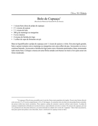 Doces & Bebidas

                                        Bolo de Cupuaçu1
                                   (Receita de Maria de Nazareth Pio de Souza)


•   1 xícara bem cheia de polpa de cupuaçu
•   2 ½ xícaras de açúcar
•   1 ½ xícara de leite
•   300 g de manteiga ou margarina
•   5 ovos inteiros
•   4 xícaras de farinha de trigo
•   1 colher de sopa de fermento em pó

Bata no liquidificador a polpa do cupuaçu com ½ xícara de açúcar e o leite. Em uma tigela grande,
bata o açúcar restante com a manteiga ou margarina com uma colher de pau. Acrescente os ovos e
continue batendo. Acrescente a farinha de trigo junto com o fermento peneirados e bata, misturando
tudo muito bem. Coloque a massa em uma fôrma untada com buraco no meio e leve para assar em
forno moderado.




        1
          O cupuaçu (Theobroma grandiflorum) é um dos frutos mais populares da região. Possui uma forma oboval,
com cerca de 15 a 25 cm de comprimento e 10 a 12 de largura. As sementes são envoltas em uma polpa branca carnuda,
um pouco ácida mas muito aromática. Para separar a polpa da semente é preciso utilizar uma tesoura. A polpa do
cupuaçu é amplamente utilizada em receitas de doces, especialmente sorvetes e cremes. Os caroços do cupuaçu, por sua
vez, produzem um chocolate delicioso, já comercializado na cidade sob o nome de “cupulate”. Não é fácil encontrá-lo,
mas para quem tem prática com chocolate, fazer o cholocate de cupuaçu torna-se fácil.

                                                       148
 