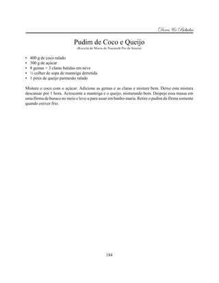 Doces & Bebidas

                            Pudim de Coco e Queijo
                              (Receita de Maria de Nazareth Pio de Souza)


•   400 g de coco ralado
•   300 g de açúcar
•   8 gemas + 3 claras batidas em neve
•   ½ colher de sopa de manteiga derretida
•   1 pires de queijo parmesão ralado

Misture o coco com o açúcar. Adicione as gemas e as claras e misture bem. Deixe esta mistura
descansar por 1 hora. Acrescente a manteiga e o queijo, misturando bem. Despeje essa massa em
uma fôrma de buraco no meio e leve-a para assar em banho-maria. Retire o pudim da fôrma somente
quando estiver frio.




                                                 184
 