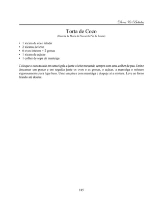 Doces & Bebidas

                                     Torta de Coco
                              (Receita de Maria de Nazareth Pio de Souza)


•   1 xícara de coco ralado
•   2 xícaras de leite
•   6 ovos inteiros + 2 gemas
•   1 xícara de açúcar
•   1 colher de sopa de manteiga

Coloque o coco ralado em uma tigela e junte o leite mexendo sempre com uma colher de pau. Deixe
descansar um pouco e em seguida junte os ovos e as gemas, o açúcar, a manteiga e misture
vigorosamente para ligar bem. Unte um pirex com manteiga e despeje aí a mistura. Leve ao forno
brando até dourar.




                                                 185
 