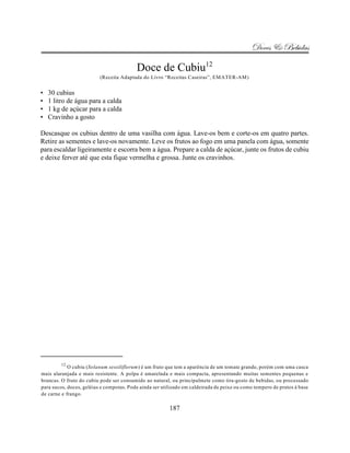 Doces & Bebidas

                                          Doce de Cubiu12
                          (Receita Adaptada do Livro “Receitas Caseiras”, EMATER-AM)


•   30 cubius
•   1 litro de água para a calda
•   1 kg de açúcar para a calda
•   Cravinho a gosto

Descasque os cubius dentro de uma vasilha com água. Lave-os bem e corte-os em quatro partes.
Retire as sementes e lave-os novamente. Leve os frutos ao fogo em uma panela com água, somente
para escaldar ligeiramente e escorra bem a água. Prepare a calda de açúcar, junte os frutos de cubiu
e deixe ferver até que esta fique vermelha e grossa. Junte os cravinhos.




         12
            O cubiu (Solanum sessiliflorum) é um fruto que tem a aparência de um tomate grande, porém com uma casca
mais alaranjada e mais resistente. A polpa é amarelada e mais compacta, apresentando muitas sementes pequenas e
brancas. O fruto do cubiu pode ser consumido ao natural, ou principalmete como tira-gosto de bebidas, ou processado
para sucos, doces, geléias e compotas. Pode ainda ser utilizado em caldeirada de peixe ou como tempero de pratos à base
de carne e frango.

                                                         187
 