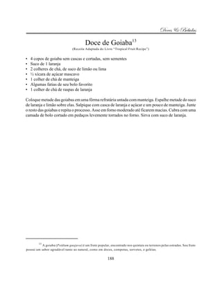 Doces & Bebidas

                                         Doce de Goiaba13
                                (Receita Adaptada do Livro “Tropical Fruit Recipe”)


•   4 copos de goiaba sem cascas e cortadas, sem sementes
•   Suco de 1 laranja
•   2 colheres de chá, de suco de limão ou lima
•   ½ xícara de açúcar mascavo
•   1 colher de chá de manteiga
•   Algumas fatias de seu bolo favorito
•   1 colher de chá de raspas de laranja

Coloque metade das goiabas em uma fôrma refratária untada com manteiga. Espalhe metade do suco
de laranja e limão sobre elas. Salpique com casca de laranja e açúcar e um pouco de manteiga. Junte
o resto das goiabas e repita o processo. Asse em forno moderado até ficarem macias. Cubra com uma
camada de bolo cortado em pedaços levemente torrados no forno. Sirva com suco de laranja.




        13
           A goiaba (Psidium guajava) é um fruto popular, encontrado nos quintais ou terrenos pelas estradas. Seu fruto
possui um sabor agradável tanto ao natural, como em doces, compotas, sorvetes, e geléias.

                                                         188
 