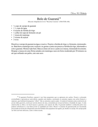 Doces & Bebidas

                                       Bolo de Guaraná14
                         (Receita Adaptada do Livro “Receitas Caseiras”, EMATER-AM)


•   ½ copo de xarope de guaraná
•   1 ½ copo de água
•   4 xícaras de farinha de trigo
•   1 colher de sopa de fermento em pó
•   1 xícara de manteiga
•   3 xícaras de açúcar
•   3 ovos

Dissolva o xarope de guaraná na água e reserve. Peneire a farinha de trigo e o fermento, misturando-
os. Bata bem a manteiga com o açúcar e as gemas e junte aos poucos a farinha de trigo, alternando-a
com o guaraná. Misture tudo bem. Bata as claras em neve e junte-as à massa, misturando levemente.
Despeje a massa em uma fôrma untada com manteiga e asse em forno moderado por 30 minutos ou
até que enfiando um palito, este saia seco.




        14
            O guaraná (Paullinia cupana) é um fruto pequenino que se aglomera em cachos. Possui a coloração
avermelhada e apresenta-se semi-aberto, quando está maduro, mostrando as sementes negras com arilos brancos e
espessos, que lembram de pequenos “olhos”. São as sementes a parte usada. A Lenda do Guaraná conta a estória de um
jovem índio guerreiro, morto por um dos deuses do mau, consumido por inveja da beleza e bondade do rapaz. A mãe
enterrou-lhe os olhos e no local nasceu o guaraná, com aspecto de olho. O guaraná também é conhecido pelos seus
poderes afrodisíacos e essa fama já tem se espalhado por todo o Brasil. A semente do guaraná pode ser encontrada
processada em forma de refrigerante (uma das bebidas mais populares da região), pó, bastão ou xarope. Do xarope pode
ser feito um bolo delicioso, como o desta receita.

                                                       189
 