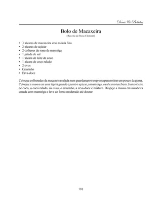 Doces & Bebidas

                                  Bolo de Macaxeira
                                       (Receita de Rosa Clement)


•   3 xícaras de macaxeira crua ralada fina
•   2 xícaras de açúcar
•   2 colheres de sopa de manteiga
•   1 pitada de sal
•   1 xícara de leite de coco
•   1 xícara de coco ralado
•   2 ovos
•   Cravinho
•   Erva-doce

Coloque colheradas da macaxeira ralada num guardanapo e esprema para retirar um pouco da goma.
Coloque a massa em uma tigela grande e junte o açúcar, a manteiga, o sal e misture bem. Junte o leite
de coco, o coco ralado, os ovos, o cravinho, a erva-doce e misture. Despeje a massa em assadeira
untada com manteiga e leve ao forno moderado até dourar.




                                                 191
 