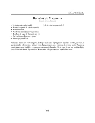 Doces & Bebidas

                              Bolinhos de Macaxeira
                                      (Receita de Rosa Clement)


•   ½ kg de macaxeira cozida                [ deve estar em guarnições]
•   1 maço pequeno de coentro picado
•   4 ovos inteiros
•   4 colheres de sopa de queijo ralado
•   1 colher de sopa de fermento em pó
•   Sal e pimenta-do-reino a gosto
•   Manteiga para fritar

Amasse a macaxeira com um garfo. Coloque-a em uma tigela grande e junte o coentro, os ovos, o
queijo ralado, o fermento e misture bem. Tempere com sal e pimenta-do-reino a gosto. Aqueça a
manteiga em uma frigideira e coloque a massa em colheradas. Ajeite para formar um bolinho. Frite
os bolinhos até dourar ligeiramente. Retire-os e coloque-os sobre papel absorvente.




                                                192
 