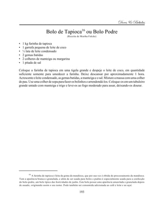Doces & Bebidas

                        Bolo de Tapioca16 ou Bolo Podre
                                            (Receita de Martha Falcão)


•   1 kg farinha de tapioca
•   1 garrafa pequena de leite de coco
•   ½ lata de leite condensado
•   2 gemas batidas
•   2 colheres de manteiga ou margarina
•   1 pitada de sal

Coloque a farinha de tapioca em uma tigela grande e despeje o leite de coco, em quantidade
suficiente somente para umedecer a farinha. Deixe descansar por aproximadamente 1 hora.
Acrescente o leite condensado, as gemas batidas, a manteiga e o sal. Misture a massa com uma colher
de pau. Use uma colher de sopa para fazer os bolinhos e arrendondá-los. Coloque-os em um tabuleiro
grande untado com manteiga e trigo e leve-os ao fogo moderado para assar, deixando-os dourar.




        16
           A farinha de tapioca é feita da goma da mandioca, que por sua vez é obtida do processamento da mandioca.
Tem a aparência branca e granulada, e além de ser usada para bolos e pudins é especialmente usada para a confecção
do bolo-podre, um bolo típico das festividades de junho. Este bolo possui uma aparência amarelada e granulada depois
de assado, originando assim o seu nome. Pode também ser consumida adicionada ao café e leite e ao açaí.

                                                       193
 