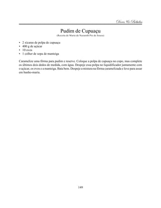 Doces & Bebidas

                                    Pudim de Cupuaçu
                              (Receita de Maria de Nazareth Pio de Souza)


•   2 xícaras de polpa de cupuaçu
•   400 g de açúcar
•   10 ovos
•   1 colher de sopa de manteiga

Caramelize uma fôrma para pudim e reserve. Coloque a polpa de cupuaçu no copo, mas complete
os últimos dois dedos de medida, com água. Despeje essa polpa no liquidificador juntamente com
o açúcar, os ovos e a manteiga. Bata bem. Despeje a mistura na fôrma caramelizada e leve para assar
em banho-maria.




                                                 149
 