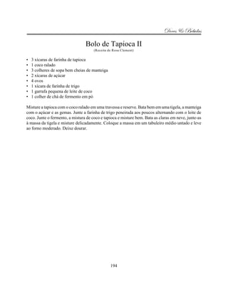 Doces & Bebidas

                                 Bolo de Tapioca II
                                      (Receita de Rosa Clement)

•   3 xícaras de farinha de tapioca
•   1 coco ralado
•   3 colheres de sopa bem cheias de manteiga
•   2 xícaras de açúcar
•   4 ovos
•   1 xícara de farinha de trigo
•   1 garrafa pequena de leite de coco
•   1 colher de chá de fermento em pó

Misture a tapioca com o coco ralado em uma travessa e reserve. Bata bem em uma tigela, a manteiga
com o açúcar e as gemas. Junte a farinha de trigo peneirada aos poucos alternando com o leite de
coco. Junte o fermento, a mistura de coco e tapioca e misture bem. Bata as claras em neve, junte-as
à massa da tigela e misture delicadamente. Coloque a massa em um tabuleiro médio untado e leve
ao forno moderado. Deixe dourar.




                                                194
 