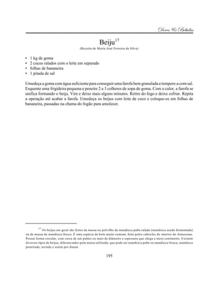 Doces & Bebidas

                                                   Beiju17
                                     (Receita de Maria José Ferreira da Silva)


•   1 kg de goma
•   2 cocos ralados com o leite em separado
•   folhas de bananeira
•   1 pitada de sal

Umedeça a goma com água suficiente para conseguir uma farofa bem granulada e tempere-a com sal.
Esquente uma frigideira pequena e peneire 2 a 3 colheres de sopa de goma. Com o calor, a farofa se
unifica formando o beiju. Vire e deixe mais alguns minutos. Retire do fogo e deixe esfriar. Repita
a operação até acabar a farofa. Umedeça os beijus com leite de coco e coloque-os em folhas de
bananeira, passadas na chama do fogão para amolecer.




        17
            Os beijus em geral são feitos da massa ou polvilho da mandioca puba ralada (mandioca azeda fermentada)
ou de massa de mandioca fresca. É uma espécie de bolo muito comum, feito pelos caboclos do interior do Amazonas.
Possui forma circular, com cerca de um palmo ou mais de diâmetro e espessura que chega a meio centimetro. Existem
diversos tipos de beijus, diferenciados pela massa utilizada, que pode ser mandioca puba ou mandioca fresca, mandioca
peneirada, torrada e assim por diante.

                                                        195
 