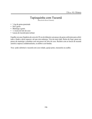 Doces & Bebidas

                          Tapioquinha com Tucumã
                                     (Receita de Rosa Clement)


•   ½ kg de goma peneirada
•   Sal a gosto
•   Manteiga a gosto
•   ½ xícara de leite de coco
•   Lascas de tucumã para rechear

Espalhe em uma frigideira de cerca de 20 cm de diâmetro um pouco de goma suficiente para cobrir
todo o fundo e deixe aquecer, até que esta endureça. Vire do outro lado. Retire do fogo, passe um
pouco de manteiga e umedeça com um pouco de leite de coco. Recheie com as lascas de tucumã
eenrole a tapioca cuidadosamente, ou dobre-a em bandas.

Nota: pode substituir o tucumã com coco ralado, queijo prato, mussarela ou coalho.




                                               196
 