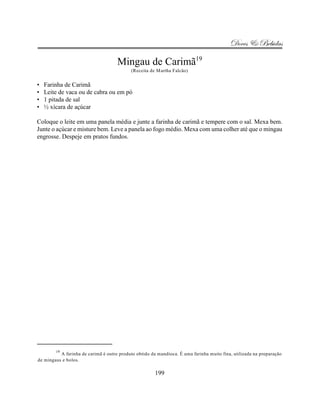 Doces & Bebidas

                                     Mingau de Carimã19
                                            (Receita de Martha Falcão)


•   Farinha de Carimã
•   Leite de vaca ou de cabra ou em pó
•   1 pitada de sal
•   ½ xícara de açúcar

Coloque o leite em uma panela média e junte a farinha de carimã e tempere com o sal. Mexa bem.
Junte o açúcar e misture bem. Leve a panela ao fogo médio. Mexa com uma colher até que o mingau
engrosse. Despeje em pratos fundos.




        19
          A farinha de carimã é outro produto obtido da mandioca. É uma farinha muito fina, utilizada na preparação
de mingaus e bolos.

                                                       199
 