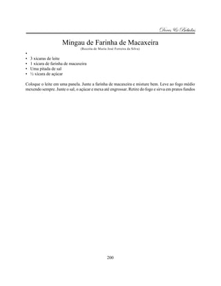 Doces & Bebidas

                      Mingau de Farinha de Macaxeira
                                (Receita de Maria José Ferreira da Silva)
•
•   3 xícaras de leite
•   1 xícara de farinha de macaxeira
•   Uma pitada de sal
•   ½ xícara de açúcar

Coloque o leite em uma panela. Junte a farinha de macaxeira e misture bem. Leve ao fogo médio
mexendo sempre. Junte o sal, o açúcar e mexa até engrossar. Retire do fogo e sirva em pratos fundos




                                                  200
 