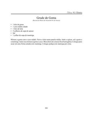 Doces & Bebidas

                                    Grude de Goma
                              (Receita de Maria de Nazareth Pio de Souza)


•   1 kilo de goma
•   1 coco médio ralado
•   1 litro de leite
•   2 colheres de sopa de açúcar
•   Sal
•   1 colher de sopa de manteiga

Misture a goma com o coco ralado. Ferva o leite numa panela média. Junte o açúcar, sal a gosto e
a manteiga. Junte essa mistura à goma e coco. Mexa bem até a massa ficar homogênea. Coloque para
assar em uma forma untada com manteiga. Coloque pedaços de manteiga por cima.




                                                 201
 